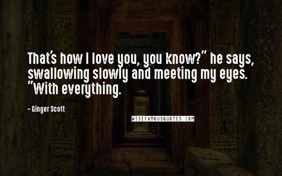 Ginger Scott Quotes: That's how I love you, you know?" he says, swallowing slowly and meeting my eyes. "With everything.