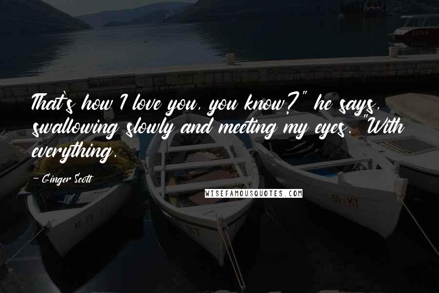 Ginger Scott Quotes: That's how I love you, you know?" he says, swallowing slowly and meeting my eyes. "With everything.