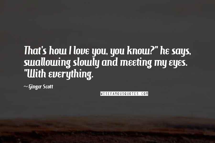 Ginger Scott Quotes: That's how I love you, you know?" he says, swallowing slowly and meeting my eyes. "With everything.