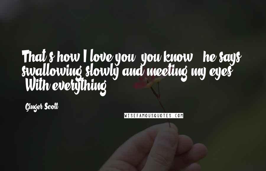 Ginger Scott Quotes: That's how I love you, you know?" he says, swallowing slowly and meeting my eyes. "With everything.