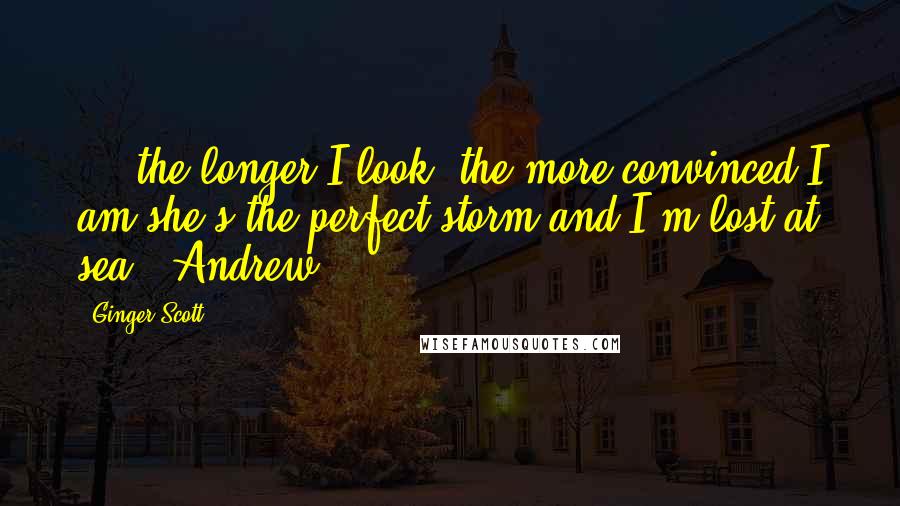 Ginger Scott Quotes: ....the longer I look, the more convinced I am she's the perfect storm and I'm lost at sea."-Andrew