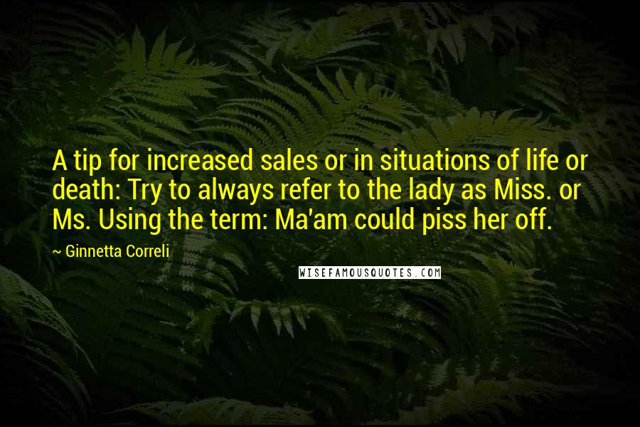 Ginnetta Correli Quotes: A tip for increased sales or in situations of life or death: Try to always refer to the lady as Miss. or Ms. Using the term: Ma'am could piss her off.