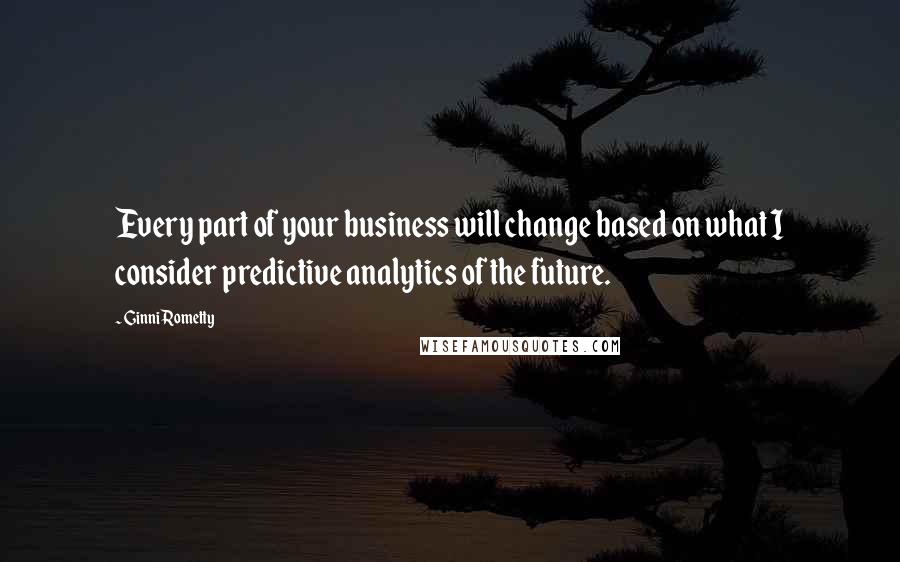 Ginni Rometty Quotes: Every part of your business will change based on what I consider predictive analytics of the future.