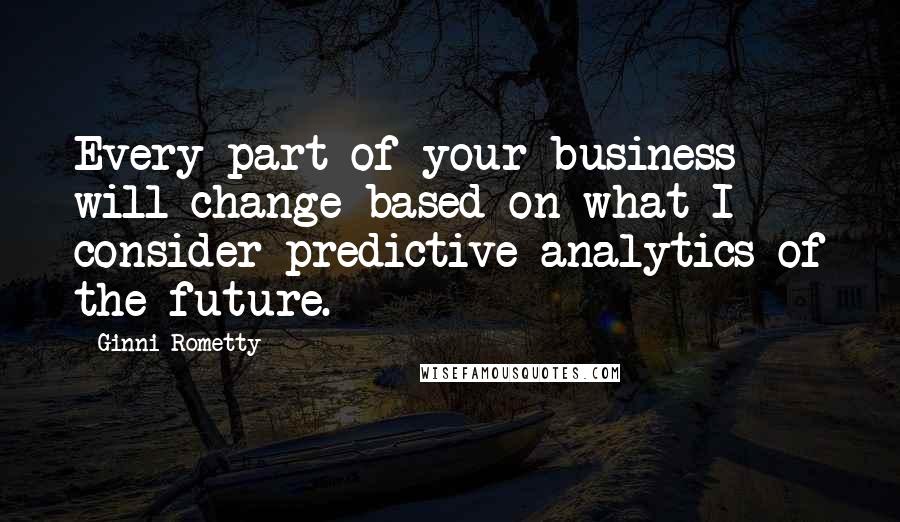 Ginni Rometty Quotes: Every part of your business will change based on what I consider predictive analytics of the future.