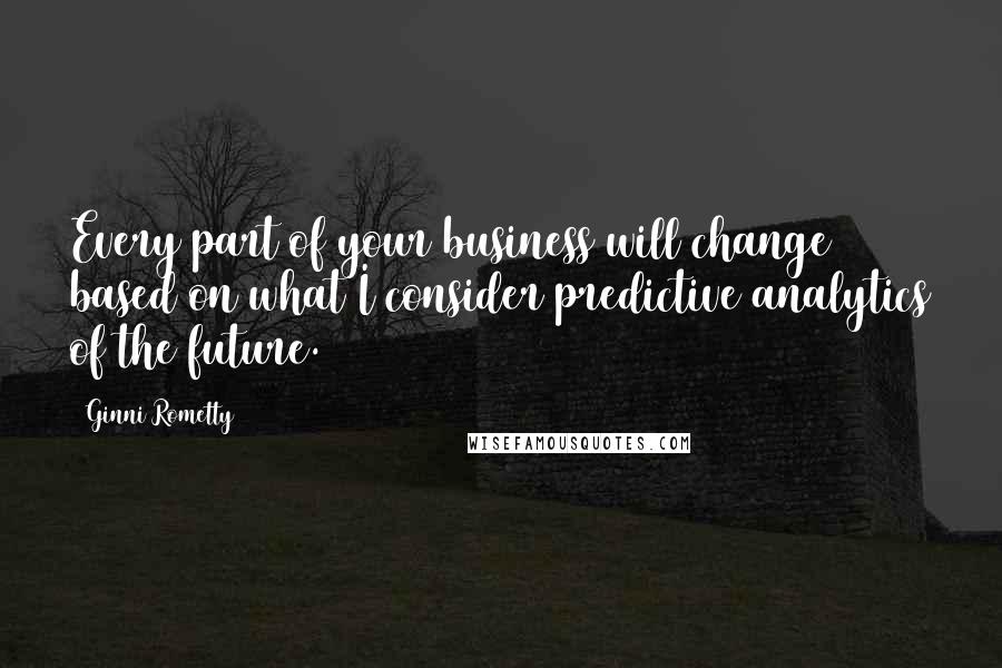 Ginni Rometty Quotes: Every part of your business will change based on what I consider predictive analytics of the future.