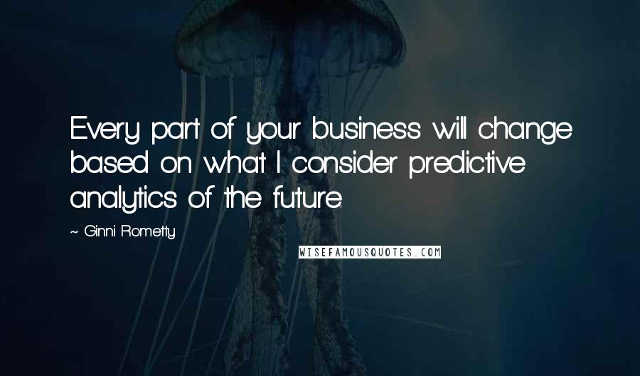 Ginni Rometty Quotes: Every part of your business will change based on what I consider predictive analytics of the future.