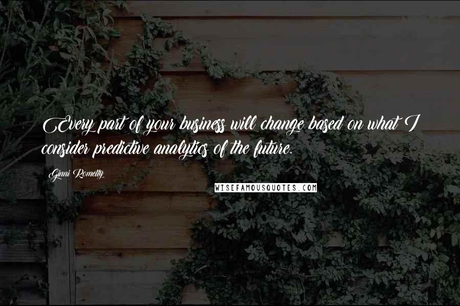 Ginni Rometty Quotes: Every part of your business will change based on what I consider predictive analytics of the future.