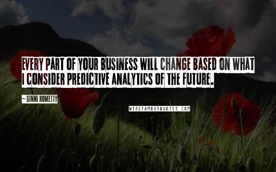 Ginni Rometty Quotes: Every part of your business will change based on what I consider predictive analytics of the future.