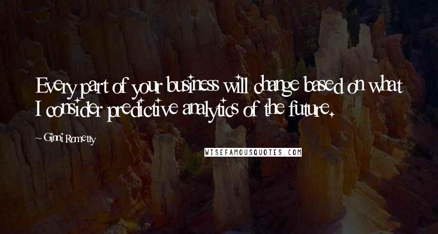Ginni Rometty Quotes: Every part of your business will change based on what I consider predictive analytics of the future.