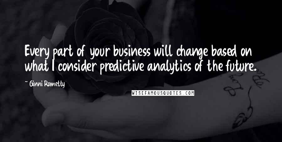 Ginni Rometty Quotes: Every part of your business will change based on what I consider predictive analytics of the future.