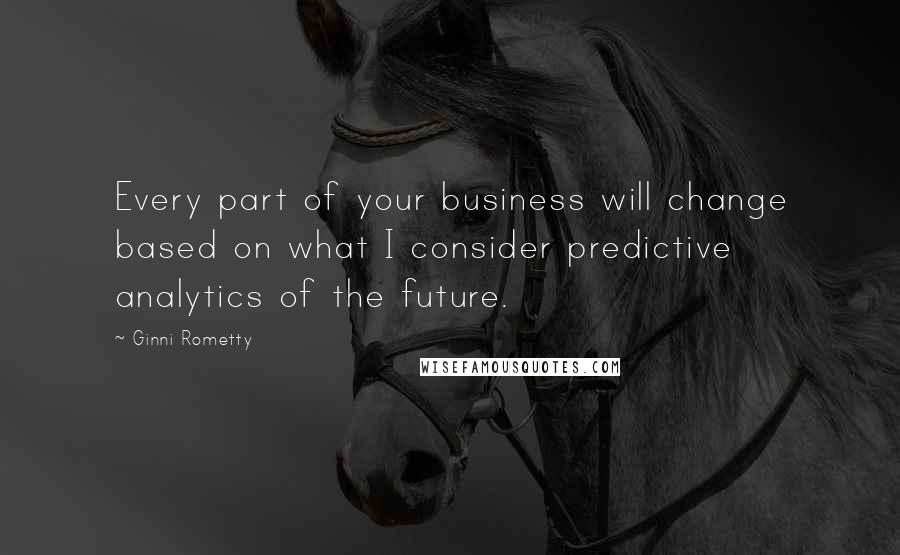 Ginni Rometty Quotes: Every part of your business will change based on what I consider predictive analytics of the future.