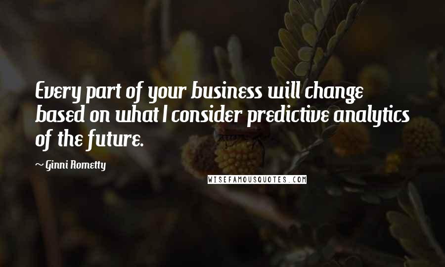 Ginni Rometty Quotes: Every part of your business will change based on what I consider predictive analytics of the future.