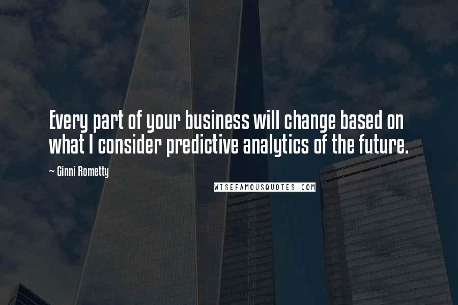 Ginni Rometty Quotes: Every part of your business will change based on what I consider predictive analytics of the future.