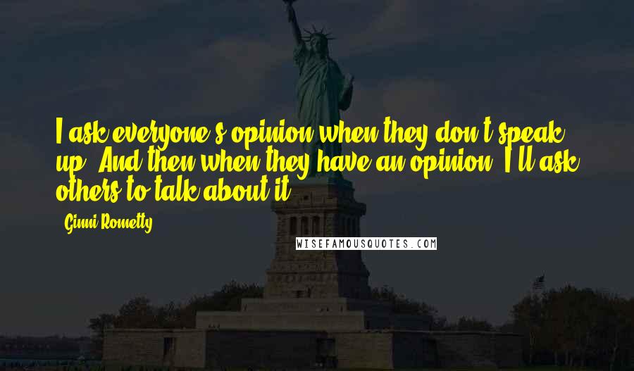 Ginni Rometty Quotes: I ask everyone's opinion when they don't speak up. And then when they have an opinion, I'll ask others to talk about it.