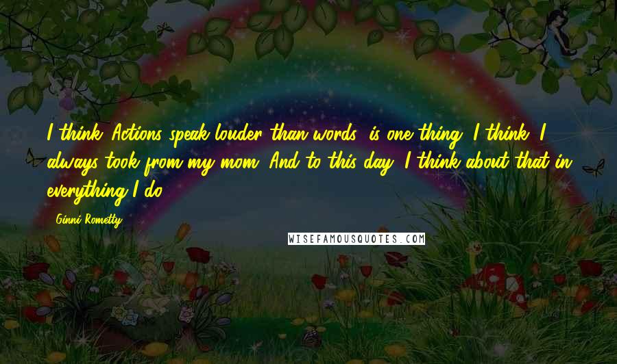 Ginni Rometty Quotes: I think 'Actions speak louder than words' is one thing, I think, I always took from my mom. And to this day, I think about that in everything I do.