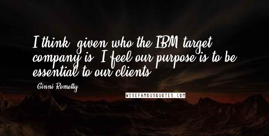 Ginni Rometty Quotes: I think, given who the IBM target company is, I feel our purpose is to be essential to our clients.