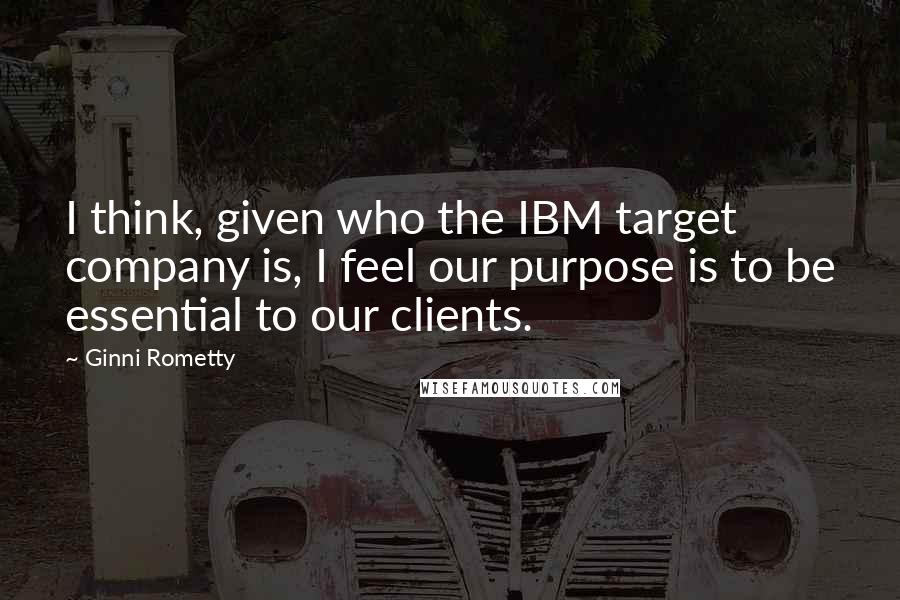 Ginni Rometty Quotes: I think, given who the IBM target company is, I feel our purpose is to be essential to our clients.