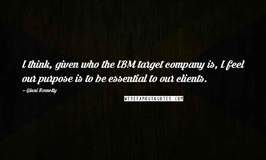 Ginni Rometty Quotes: I think, given who the IBM target company is, I feel our purpose is to be essential to our clients.