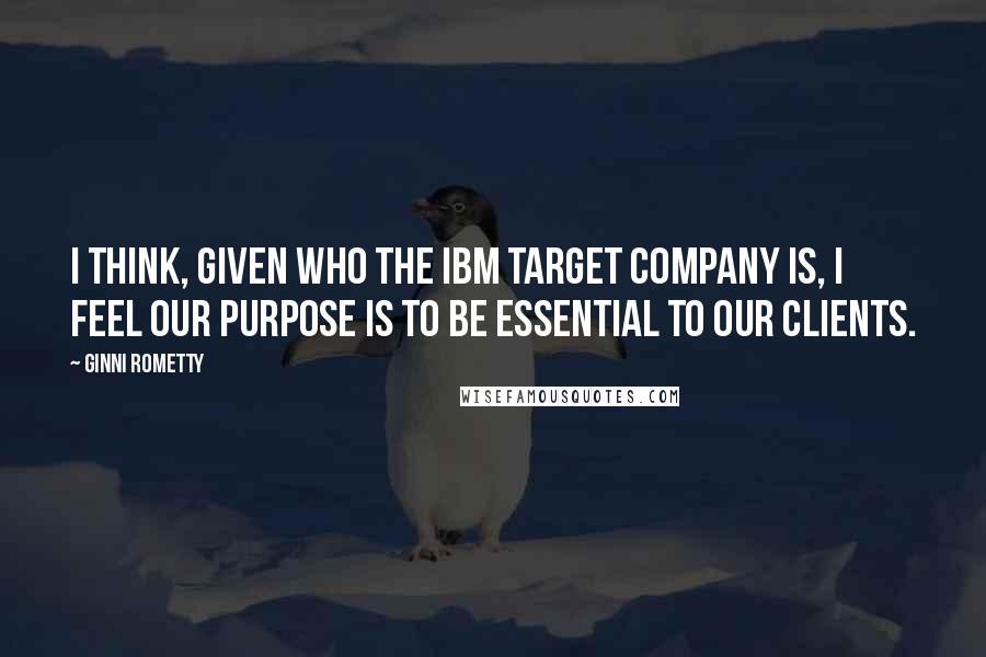Ginni Rometty Quotes: I think, given who the IBM target company is, I feel our purpose is to be essential to our clients.