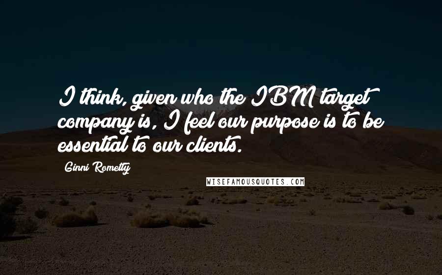 Ginni Rometty Quotes: I think, given who the IBM target company is, I feel our purpose is to be essential to our clients.