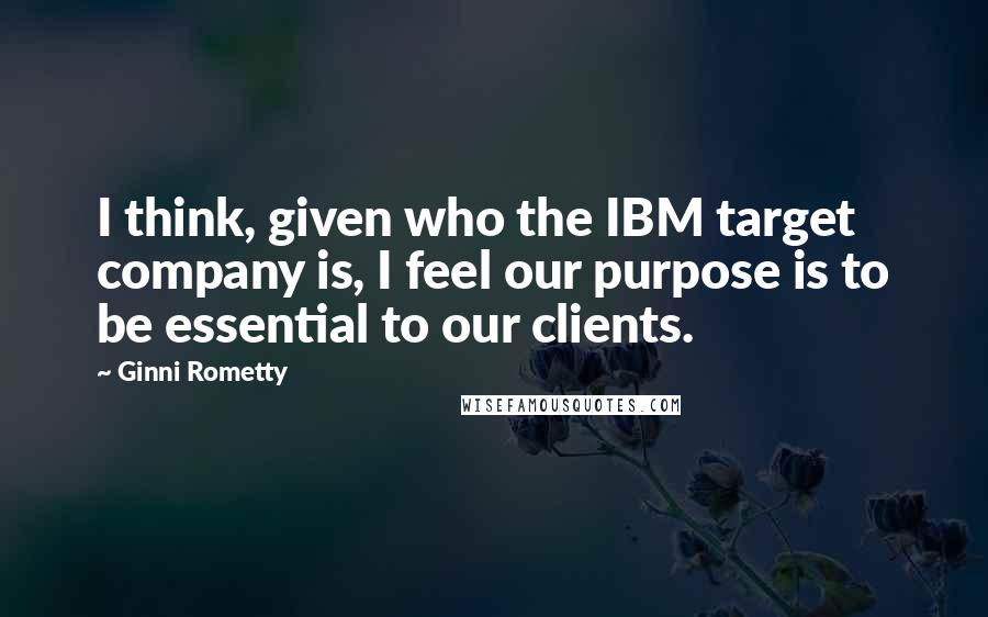 Ginni Rometty Quotes: I think, given who the IBM target company is, I feel our purpose is to be essential to our clients.