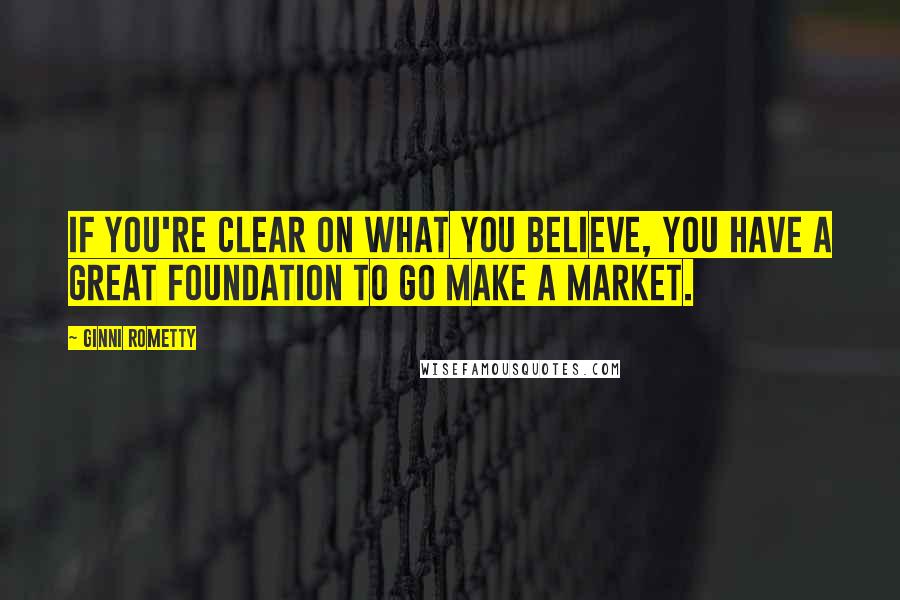 Ginni Rometty Quotes: If you're clear on what you believe, you have a great foundation to go make a market.