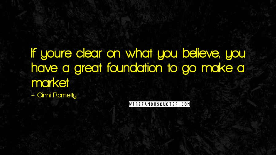 Ginni Rometty Quotes: If you're clear on what you believe, you have a great foundation to go make a market.