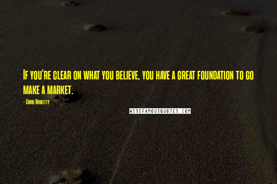 Ginni Rometty Quotes: If you're clear on what you believe, you have a great foundation to go make a market.