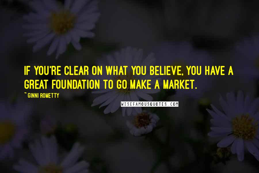 Ginni Rometty Quotes: If you're clear on what you believe, you have a great foundation to go make a market.