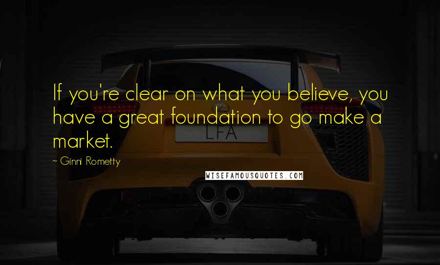 Ginni Rometty Quotes: If you're clear on what you believe, you have a great foundation to go make a market.