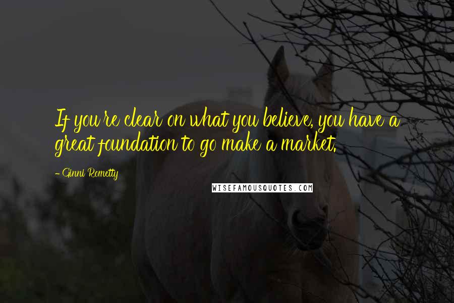 Ginni Rometty Quotes: If you're clear on what you believe, you have a great foundation to go make a market.