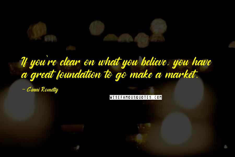 Ginni Rometty Quotes: If you're clear on what you believe, you have a great foundation to go make a market.