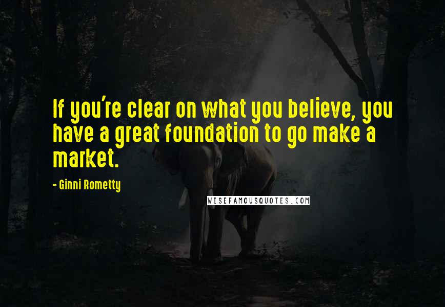 Ginni Rometty Quotes: If you're clear on what you believe, you have a great foundation to go make a market.