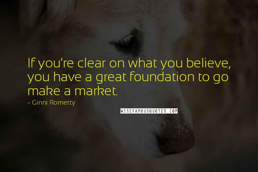 Ginni Rometty Quotes: If you're clear on what you believe, you have a great foundation to go make a market.