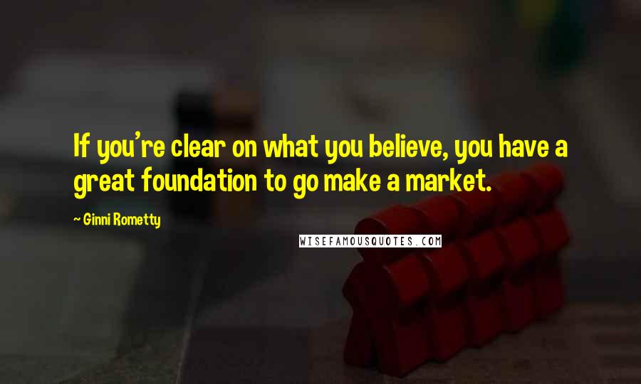 Ginni Rometty Quotes: If you're clear on what you believe, you have a great foundation to go make a market.