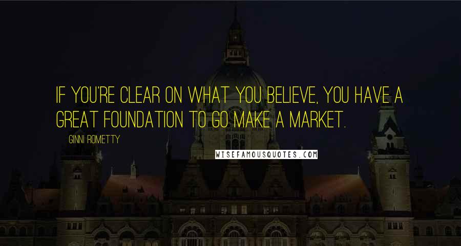 Ginni Rometty Quotes: If you're clear on what you believe, you have a great foundation to go make a market.