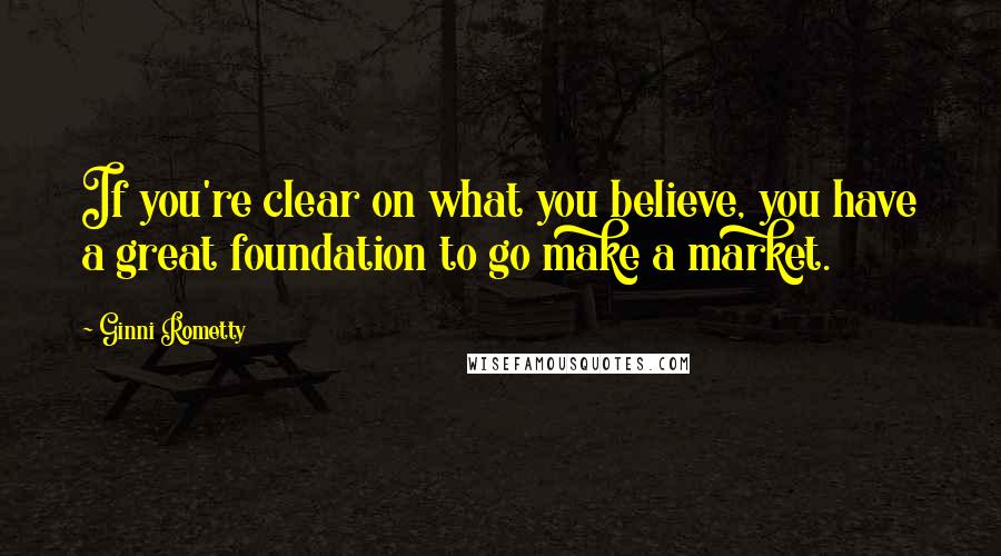 Ginni Rometty Quotes: If you're clear on what you believe, you have a great foundation to go make a market.