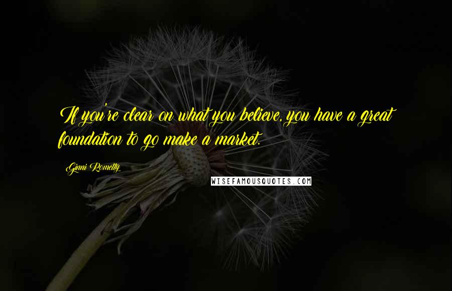 Ginni Rometty Quotes: If you're clear on what you believe, you have a great foundation to go make a market.