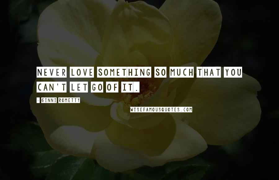 Ginni Rometty Quotes: Never love something so much that you can't let go of it.