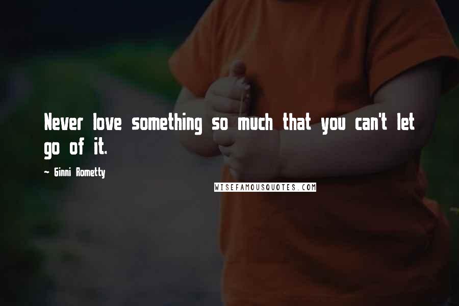 Ginni Rometty Quotes: Never love something so much that you can't let go of it.