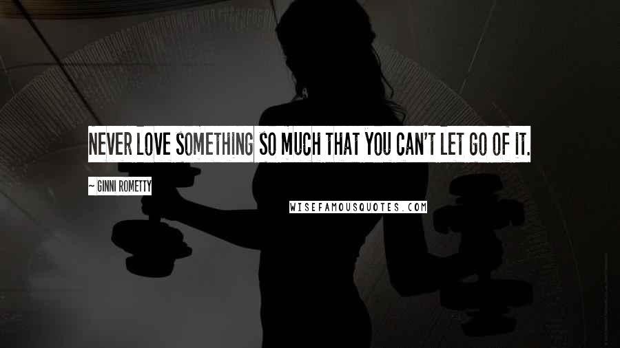 Ginni Rometty Quotes: Never love something so much that you can't let go of it.