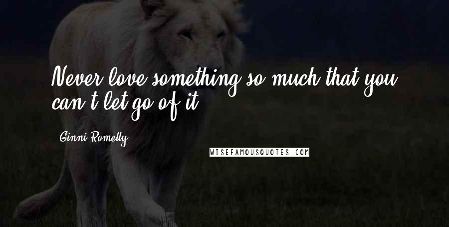 Ginni Rometty Quotes: Never love something so much that you can't let go of it.