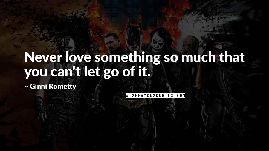 Ginni Rometty Quotes: Never love something so much that you can't let go of it.