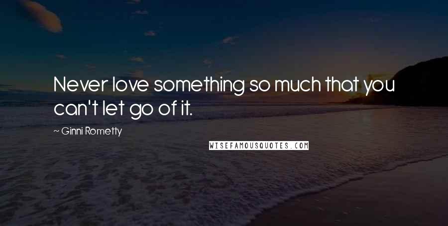 Ginni Rometty Quotes: Never love something so much that you can't let go of it.