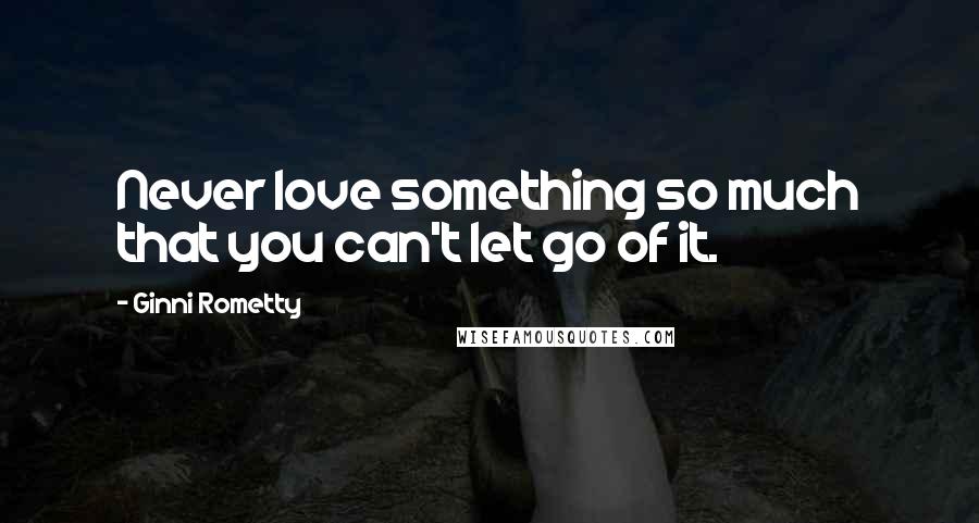 Ginni Rometty Quotes: Never love something so much that you can't let go of it.