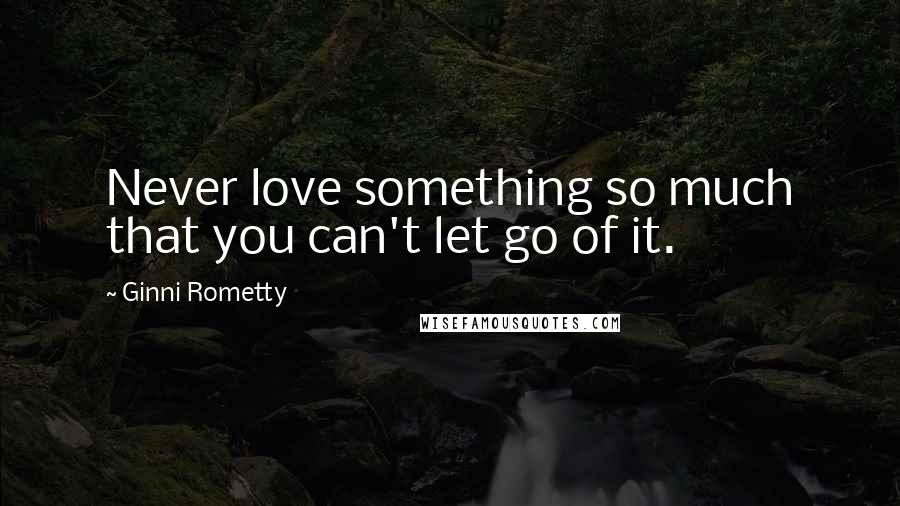 Ginni Rometty Quotes: Never love something so much that you can't let go of it.