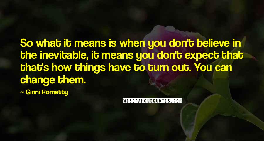 Ginni Rometty Quotes: So what it means is when you don't believe in the inevitable, it means you don't expect that that's how things have to turn out. You can change them.