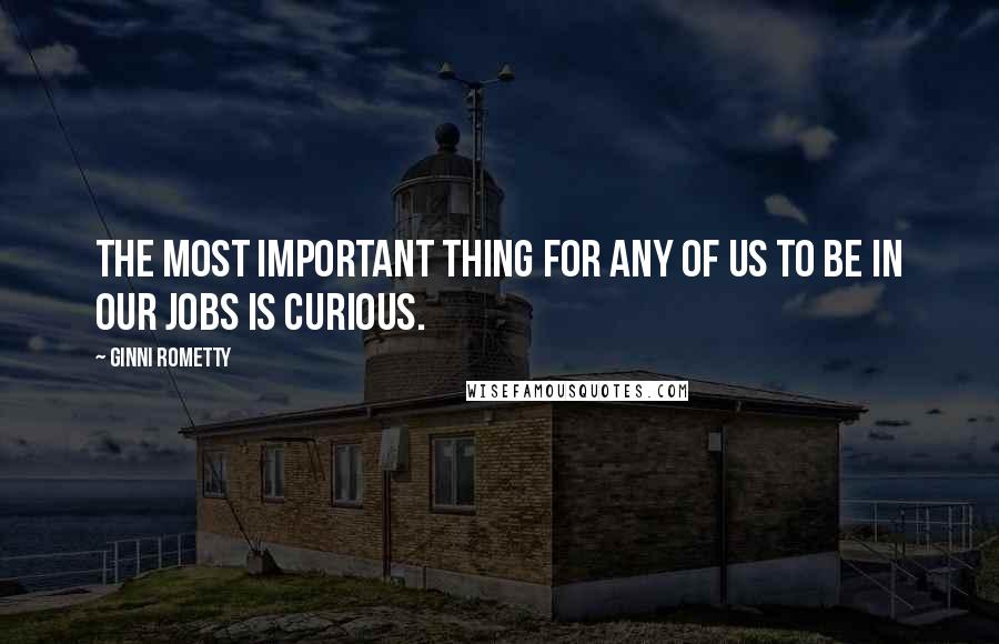 Ginni Rometty Quotes: The most important thing for any of us to be in our jobs is curious.