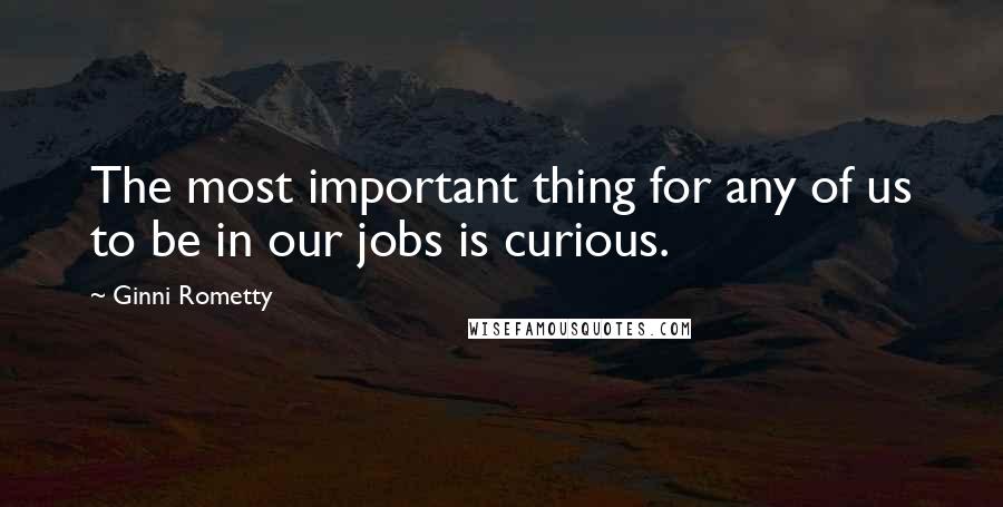 Ginni Rometty Quotes: The most important thing for any of us to be in our jobs is curious.