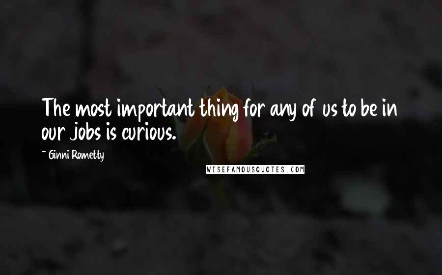 Ginni Rometty Quotes: The most important thing for any of us to be in our jobs is curious.